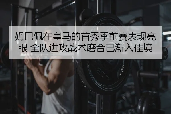 姆巴佩在皇马的首秀季前赛表现亮眼 全队进攻战术磨合已渐入佳境