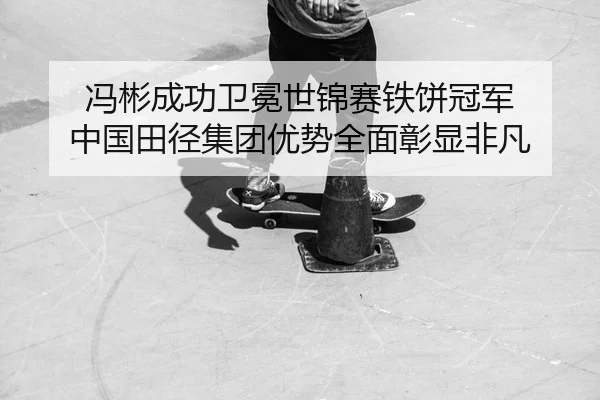冯彬成功卫冕世锦赛铁饼冠军 中国田径集团优势全面彰显非凡